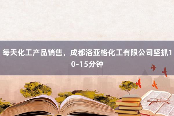 每天化工产品销售，成都洛亚格化工有限公司坚抓10-15分钟