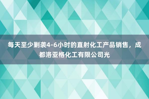 每天至少剿袭4-6小时的直射化工产品销售,成都洛亚格化工有限公司光